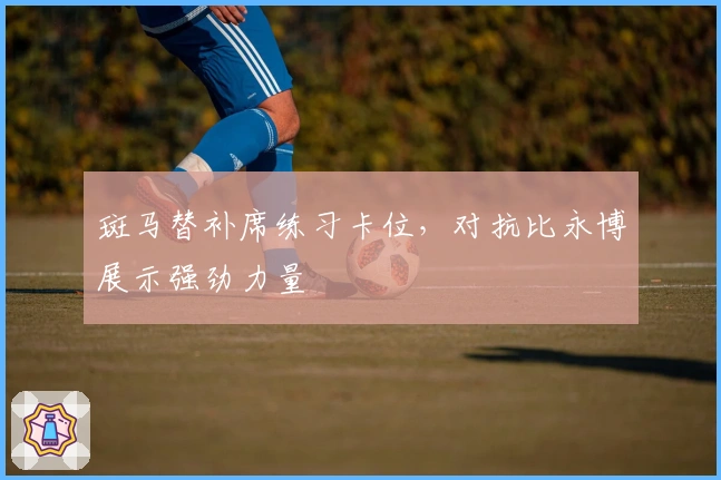 斑马替补席练习卡位，对抗比永博展示强劲力量