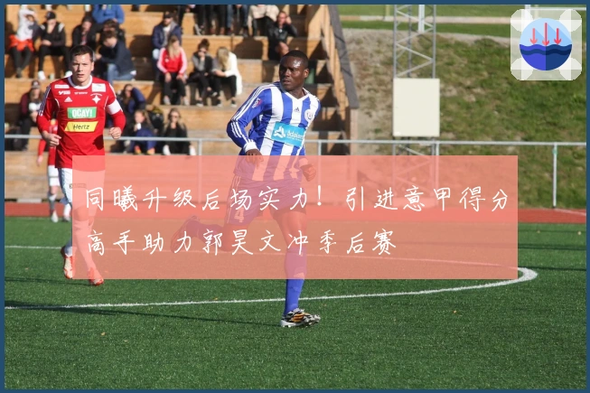 同曦升级后场实力！引进意甲得分高手助力郭昊文冲季后赛