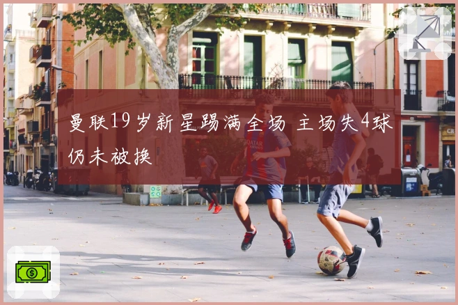 曼联19岁新星踢满全场 主场失4球仍未被换