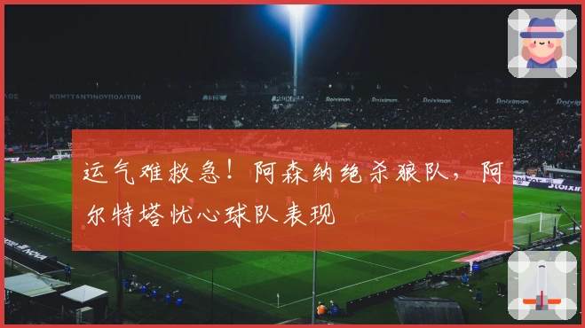 运气难救急！阿森纳绝杀狼队，阿尔特塔忧心球队表现