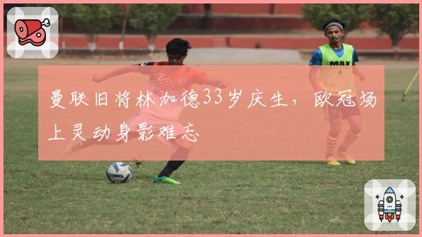 曼联旧将林加德33岁庆生，欧冠场上灵动身影难忘