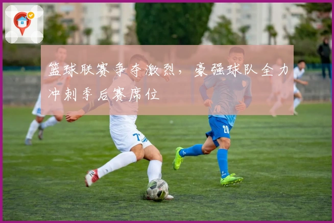 篮球联赛争夺激烈，豪强球队全力冲刺季后赛席位