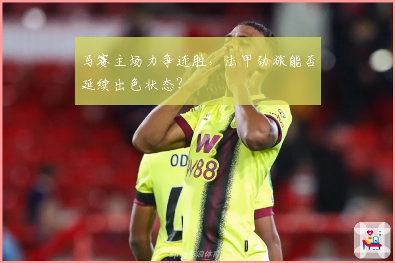 马赛主场力争连胜，法甲劲旅能否延续出色状态？